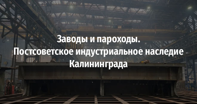 Заводы и пароходы. Постсоветское индустриальное наследие Калининграда (12+)